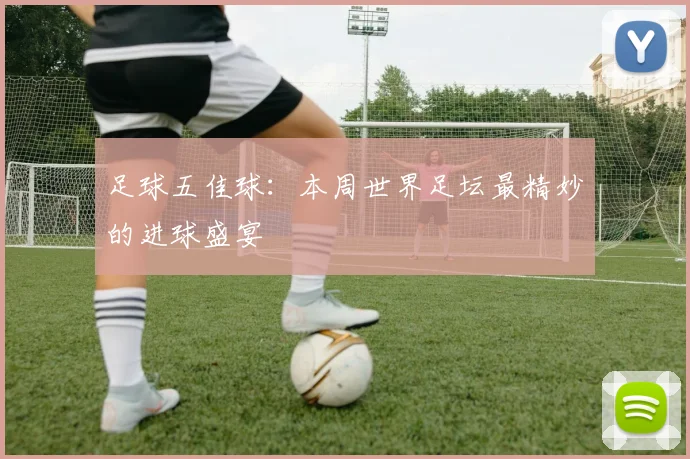 足球五佳球：本周世界足坛最精妙的进球盛宴