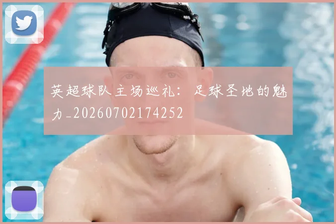 英超球队主场巡礼：足球圣地的魅力_20260702174252
