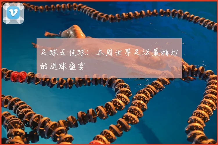 足球五佳球:本周世界足坛最精妙的进球盛宴