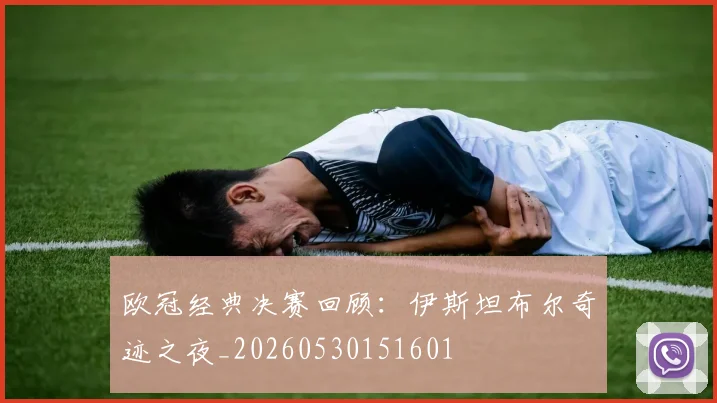 欧冠经典决赛回顾：伊斯坦布尔奇迹之夜_20260530151601